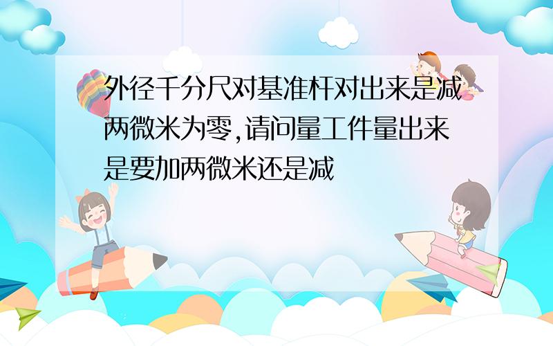 外径千分尺对基准杆对出来是减两微米为零,请问量工件量出来是要加两微米还是减