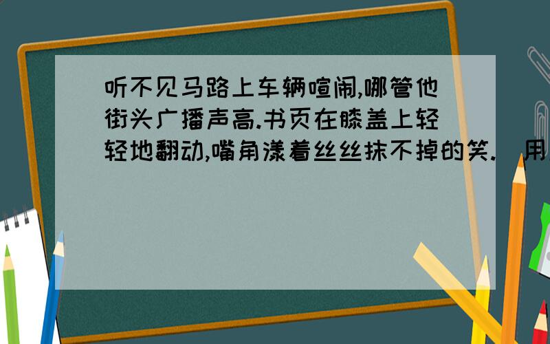 听不见马路上车辆喧闹,哪管他街头广播声高.书页在膝盖上轻轻地翻动,嘴角漾着丝丝抹不掉的笑.(用成语概括句