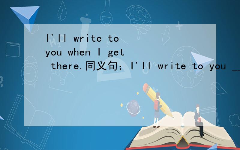 I'll write to you when I get there.同义句：I'll write to you ___