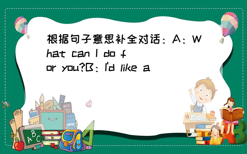 根据句子意思补全对话：A：What can I do for you?B：I'd like a