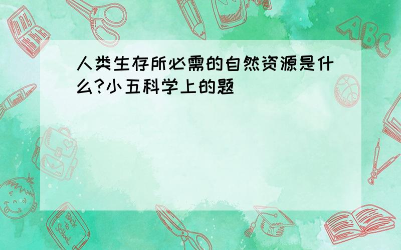 人类生存所必需的自然资源是什么?小五科学上的题