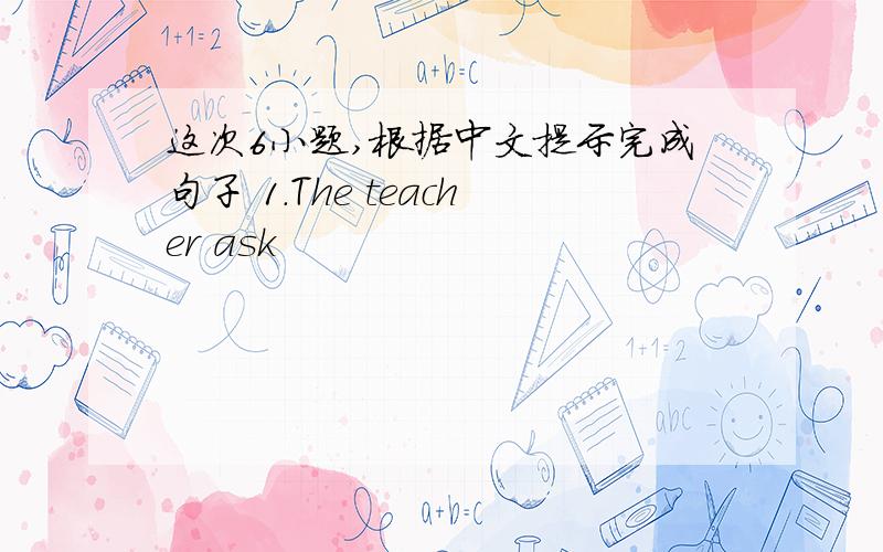 这次6小题,根据中文提示完成句子 1.The teacher ask