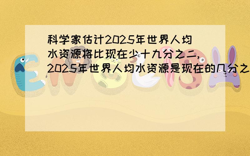 科学家估计2025年世界人均水资源将比现在少十九分之二,2025年世界人均水资源是现在的几分之几