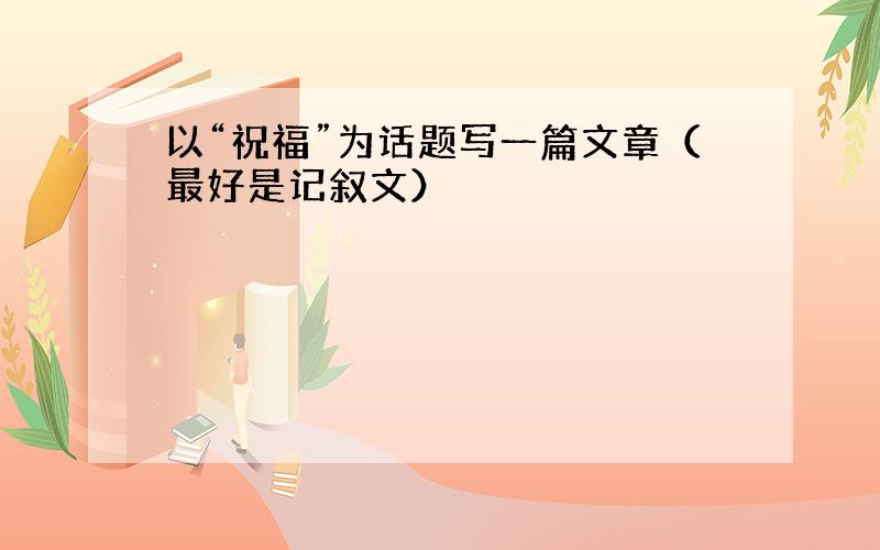 以“祝福”为话题写一篇文章（最好是记叙文）