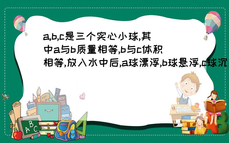 a,b,c是三个实心小球,其中a与b质量相等,b与c体积相等,放入水中后,a球漂浮,b球悬浮,c球沉底