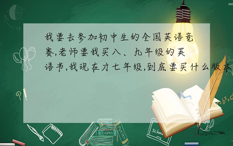 我要去参加初中生的全国英语竞赛,老师要我买八、九年级的英语书,我现在才七年级,到底要买什么版本的?