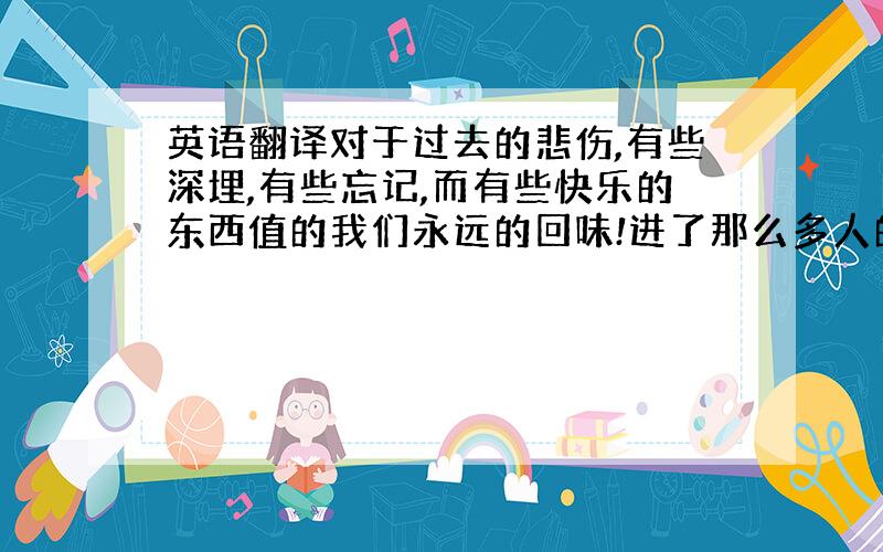 英语翻译对于过去的悲伤,有些深埋,有些忘记,而有些快乐的东西值的我们永远的回味!进了那么多人的空间,看了他们那么多的文章