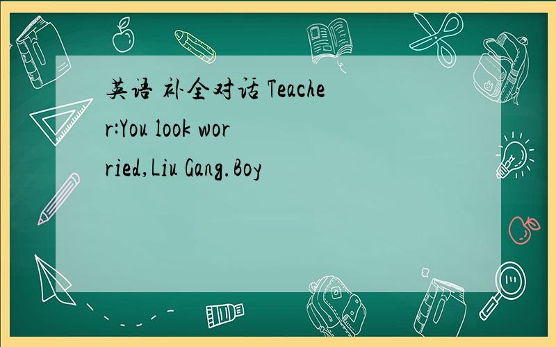 英语 补全对话 Teacher:You look worried,Liu Gang.Boy