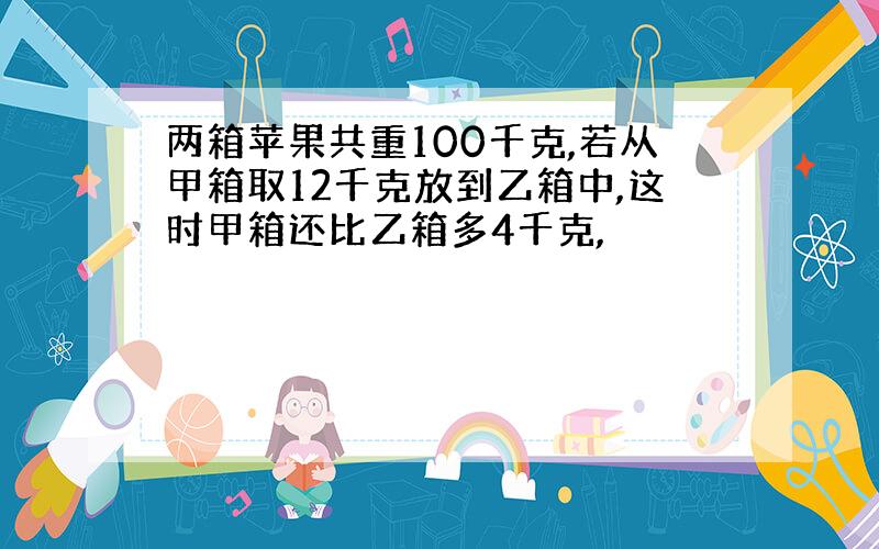 两箱苹果共重100千克,若从甲箱取12千克放到乙箱中,这时甲箱还比乙箱多4千克,