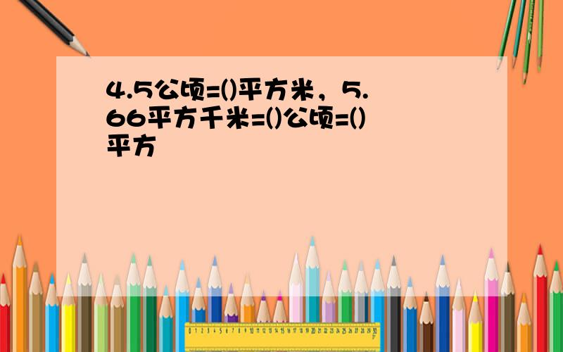 4.5公顷=()平方米，5.66平方千米=()公顷=()平方