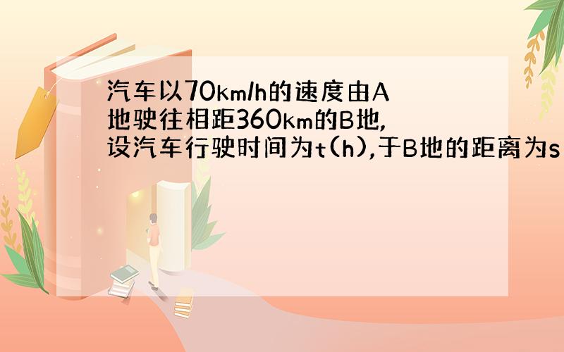 汽车以70km/h的速度由A地驶往相距360km的B地,设汽车行驶时间为t(h),于B地的距离为s(km).(1)...