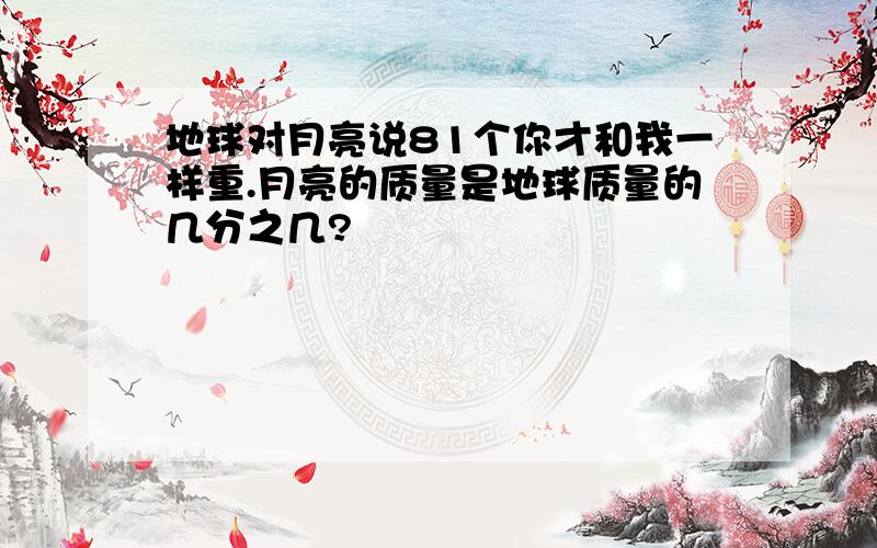 地球对月亮说81个你才和我一样重.月亮的质量是地球质量的几分之几?