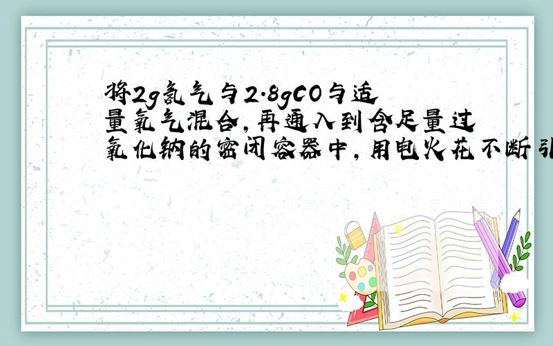 将2g氢气与2.8gCO与适量氧气混合,再通入到含足量过氧化钠的密闭容器中,用电火花不断引燃,充分反应后,