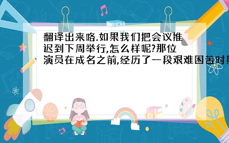 翻译出来咯.如果我们把会议推迟到下周举行,怎么样呢?那位演员在成名之前,经历了一段艰难困苦时期.在抄写这份文件之前,注意