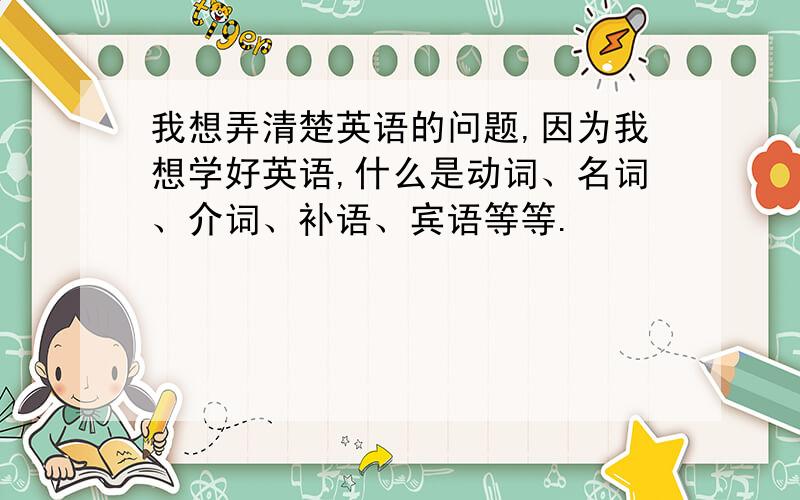 我想弄清楚英语的问题,因为我想学好英语,什么是动词、名词、介词、补语、宾语等等.