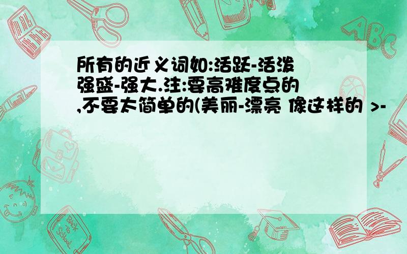 所有的近义词如:活跃-活泼 强盛-强大.注:要高难度点的,不要太简单的(美丽-漂亮 像这样的 >-