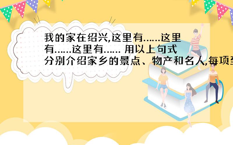 我的家在绍兴,这里有……这里有……这里有…… 用以上句式分别介绍家乡的景点、物产和名人,每项至少两个