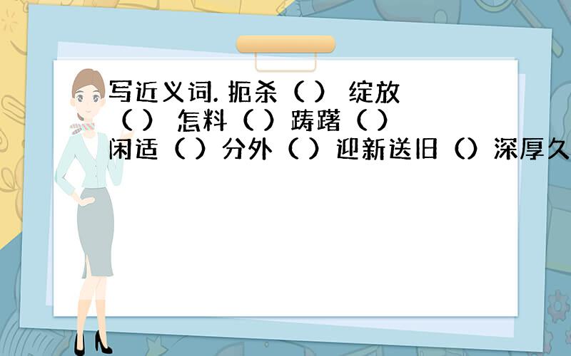 写近义词. 扼杀（ ） 绽放（ ） 怎料（ ）踌躇（ ）闲适（ ）分外（ ）迎新送旧（）深厚久远（ )纵使（)