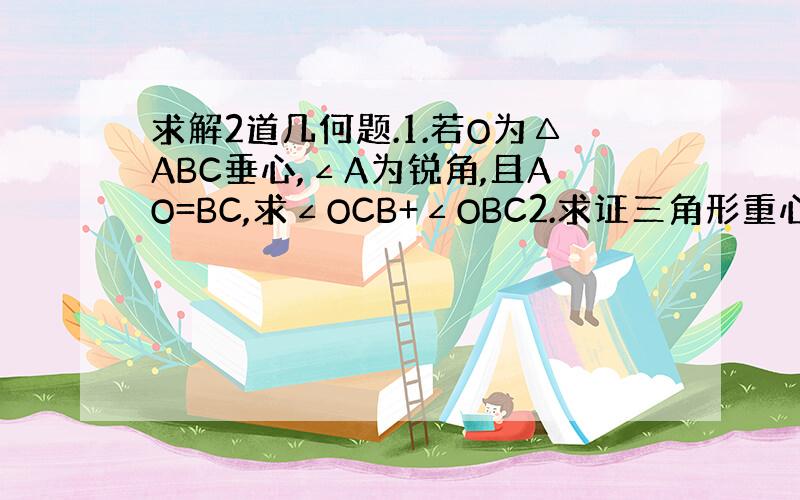 求解2道几何题.1.若O为△ABC垂心,∠A为锐角,且AO=BC,求∠OCB+∠OBC2.求证三角形重心到顶点的线段是整