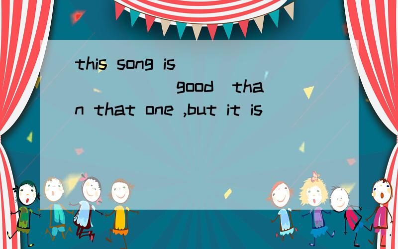 this song is _____ (good)than that one ,but it is_______ (di