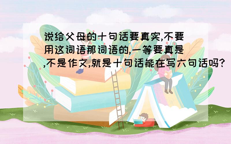 说给父母的十句话要真实,不要用这词语那词语的,一等要真是,不是作文,就是十句话能在写六句话吗?