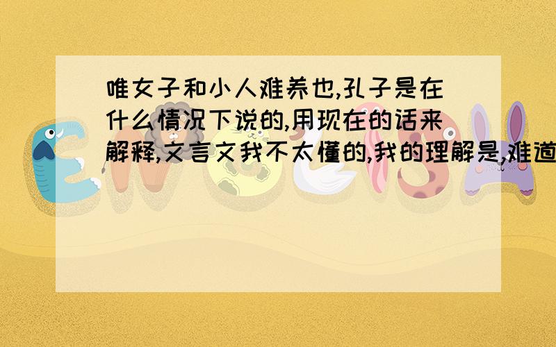 唯女子和小人难养也,孔子是在什么情况下说的,用现在的话来解释,文言文我不太懂的,我的理解是,难道古代的女子和现在的女生一