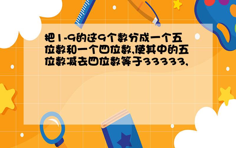 把1-9的这9个数分成一个五位数和一个四位数,使其中的五位数减去四位数等于33333,