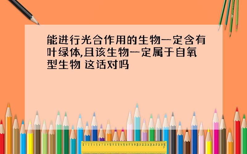 能进行光合作用的生物一定含有叶绿体,且该生物一定属于自氧型生物 这话对吗