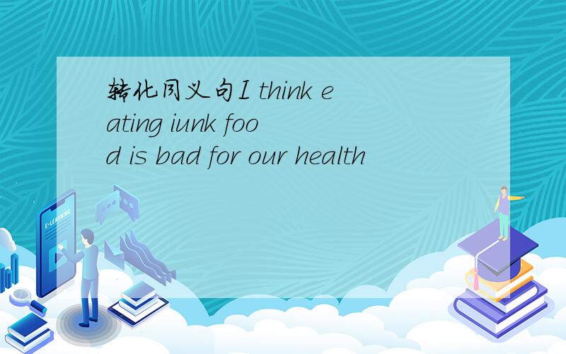 转化同义句I think eating iunk food is bad for our health