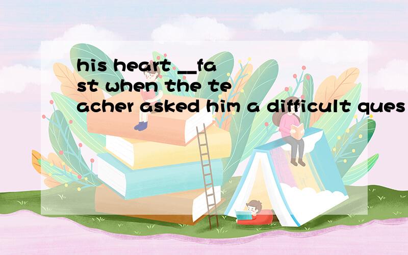 his heart __fast when the teacher asked him a difficult ques