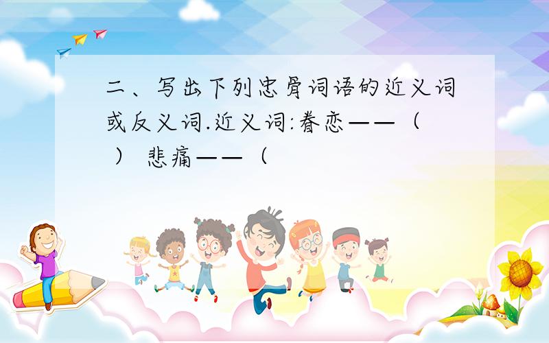 二、写出下列忠骨词语的近义词或反义词.近义词:眷恋——（ ） 悲痛——（