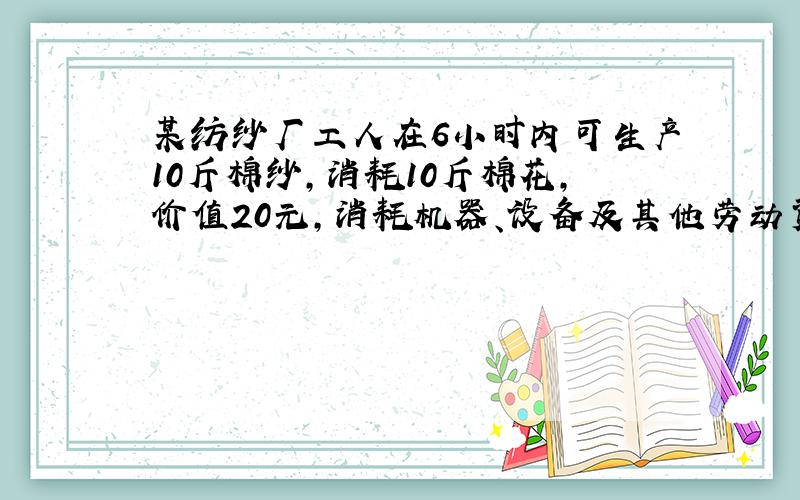 某纺纱厂工人在6小时内可生产10斤棉纱,消耗10斤棉花,价值20元,消耗机器、设备及其他劳动资料的价值为4元,资本家每天