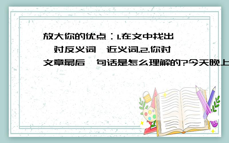 放大你的优点：1.在文中找出一对反义词,近义词.2.你对文章最后一句话是怎么理解的?今天晚上要用