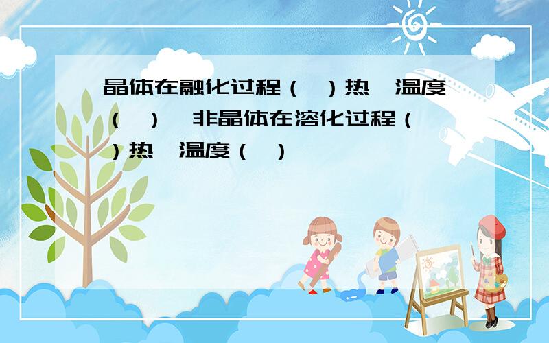 晶体在融化过程（ ）热,温度（ ）,非晶体在溶化过程（ ）热,温度（ ）