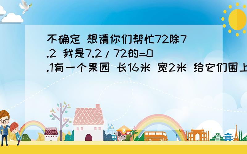 不确定 想请你们帮忙72除7.2 我是7.2/72的=0.1有一个果园 长16米 宽2米 给它们围上篱笆后 长是多少?