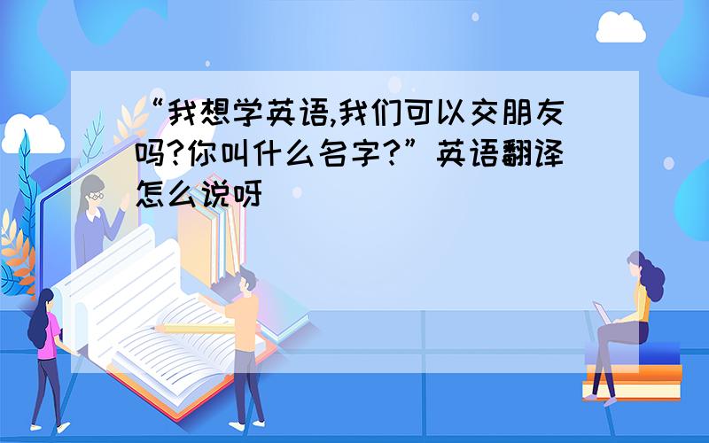 “我想学英语,我们可以交朋友吗?你叫什么名字?”英语翻译怎么说呀