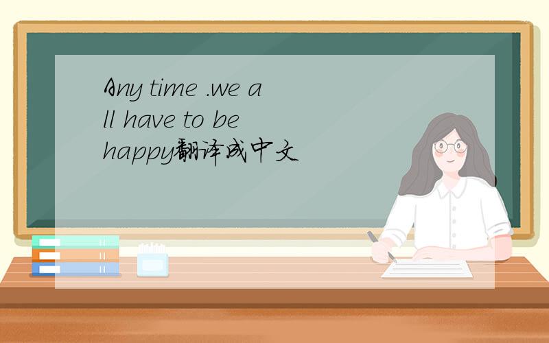 Any time .we all have to be happy翻译成中文