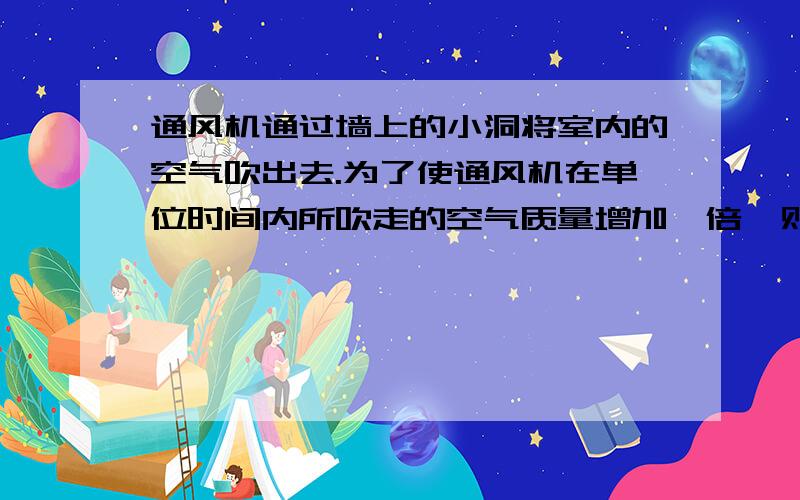 通风机通过墙上的小洞将室内的空气吹出去.为了使通风机在单位时间内所吹走的空气质量增加一倍,则通风机的功率需要扩大到原来的