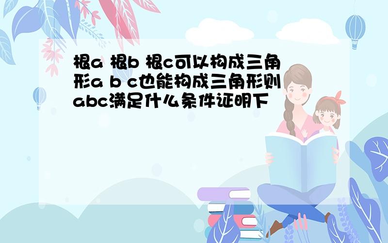 根a 根b 根c可以构成三角形a b c也能构成三角形则abc满足什么条件证明下