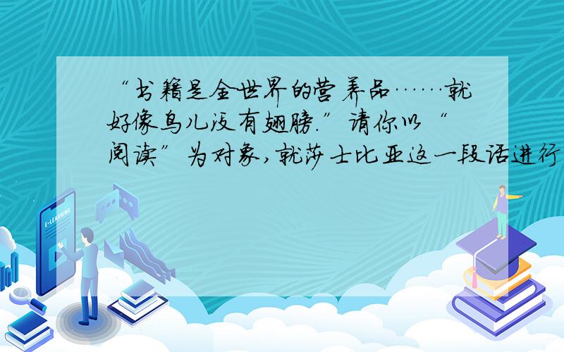 “书籍是全世界的营养品……就好像鸟儿没有翅膀.”请你以“阅读”为对象,就莎士比亚这一段话进行仿写.