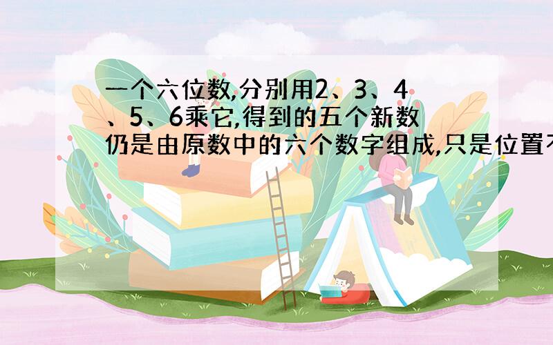 一个六位数,分别用2、3、4、5、6乘它,得到的五个新数仍是由原数中的六个数字组成,只是位置不同,此六位数是多少?”