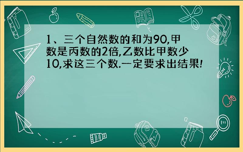 1、三个自然数的和为90,甲数是丙数的2倍,乙数比甲数少10,求这三个数.一定要求出结果!