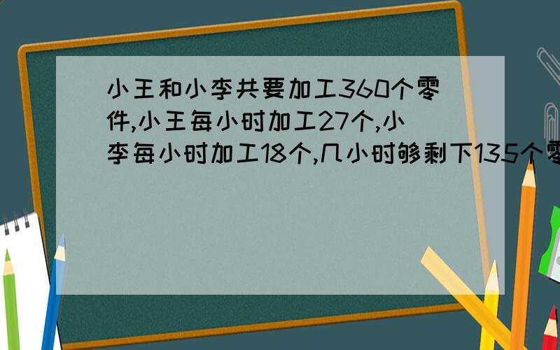 小王和小李共要加工360个零件,小王每小时加工27个,小李每小时加工18个,几小时够剩下135个零件未加工?