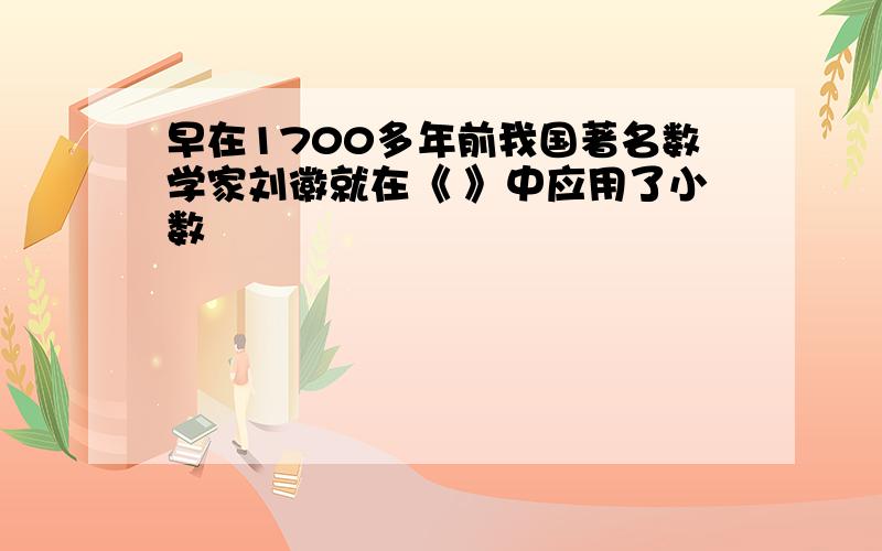 早在1700多年前我国著名数学家刘徽就在《 》中应用了小数