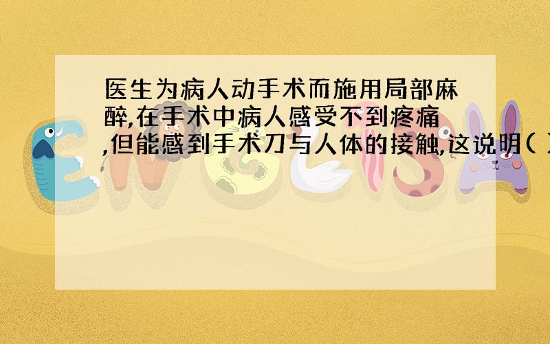 医生为病人动手术而施用局部麻醉,在手术中病人感受不到疼痛,但能感到手术刀与人体的接触,这说明( )