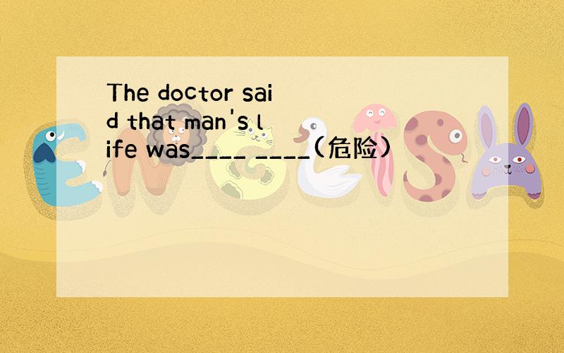 The doctor said that man's life was____ ____(危险)