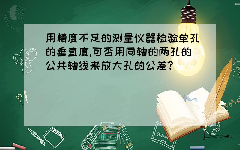 用精度不足的测量仪器检验单孔的垂直度,可否用同轴的两孔的公共轴线来放大孔的公差?