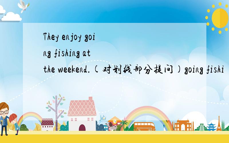 They enjoy going fishing at the weekend.(对划线部分提问)going fishi