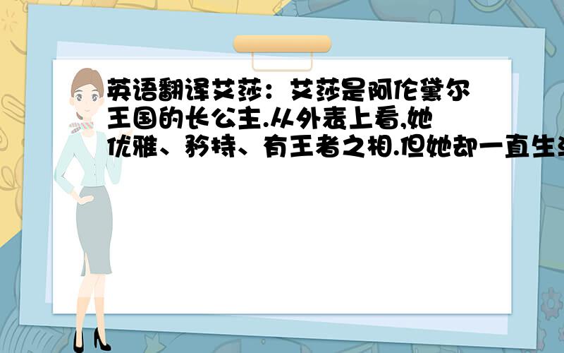 英语翻译艾莎：艾莎是阿伦黛尔王国的长公主.从外表上看,她优雅、矜持、有王者之相.但她却一直生活在恐惧中,内心与强大的秘密