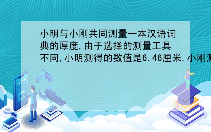 小明与小刚共同测量一本汉语词典的厚度,由于选择的测量工具不同,小明测得的数值是6.46厘米,小刚测得的数值是6.462厘